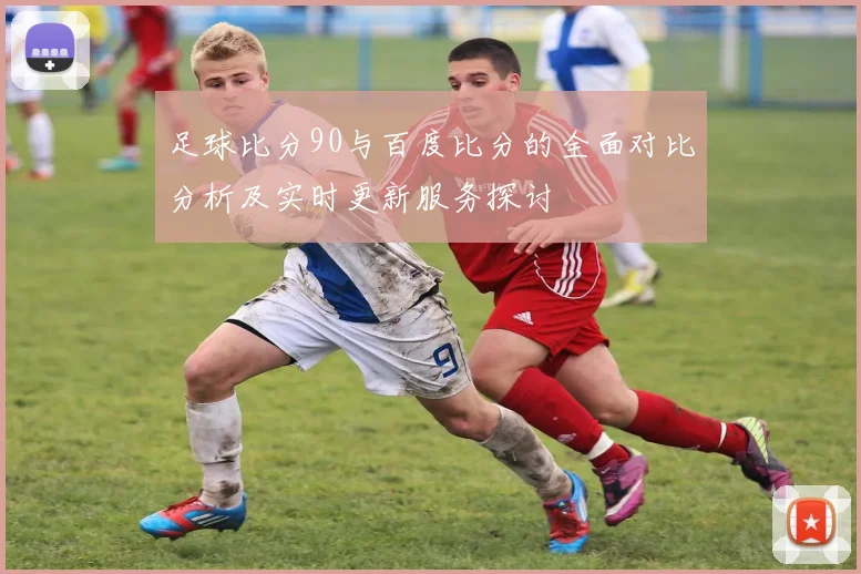 足球比分90与百度比分的全面对比分析及实时更新服务探讨