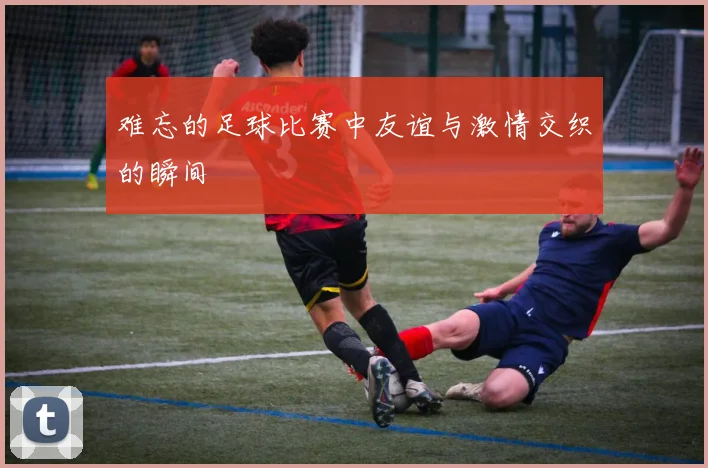 难忘的足球比赛中友谊与激情交织的瞬间
