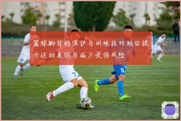 篮球脚背的保护与训练技巧助你提升运动表现与减少受伤风险