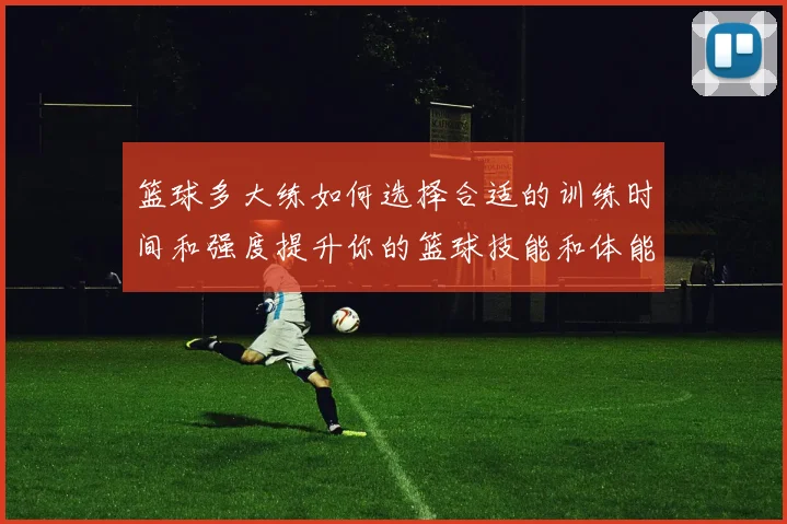 篮球多大练如何选择合适的训练时间和强度提升你的篮球技能和体能素质