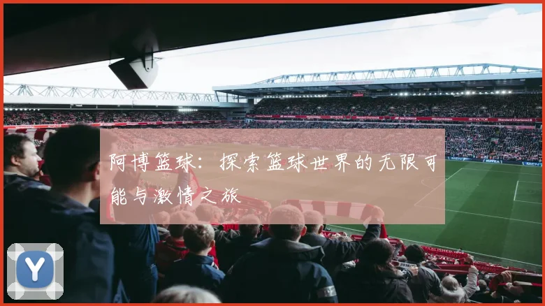 阿博篮球：探索篮球世界的无限可能与激情之旅