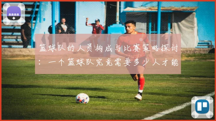 篮球队的人员构成与比赛策略探讨：一个篮球队究竟需要多少人才能取得胜利