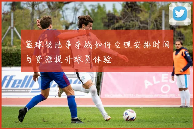 篮球场地争夺战如何合理安排时间与资源提升球员体验