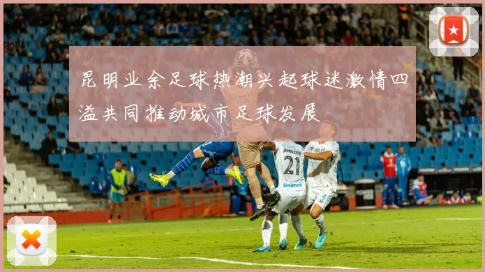 昆明业余足球热潮兴起球迷激情四溢共同推动城市足球发展