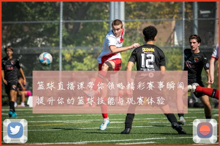 篮球直播课带你领略精彩赛事瞬间提升你的篮球技能与观赛体验