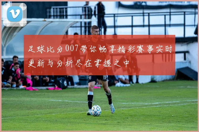 足球比分007带你畅享精彩赛事实时更新与分析尽在掌握之中
