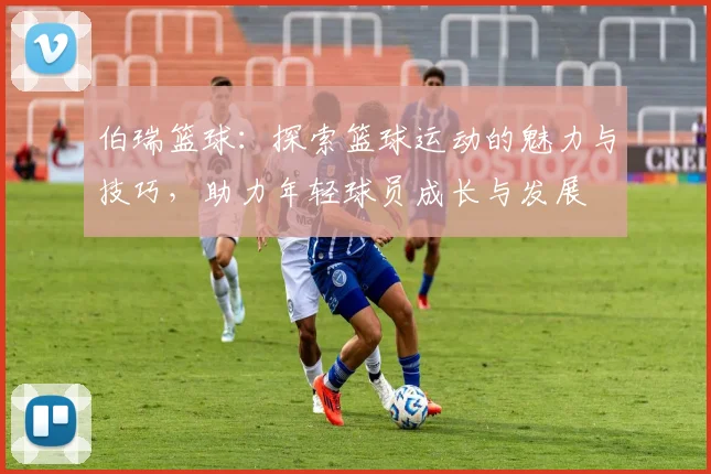 伯瑞篮球：探索篮球运动的魅力与技巧，助力年轻球员成长与发展